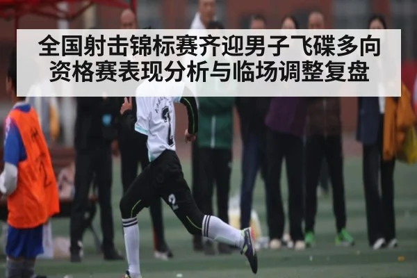全国射击锦标赛齐迎男子飞碟多向资格赛表现分析与临场调整复盘