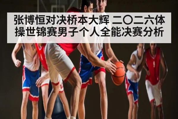 张博恒对决桥本大辉 二〇二六体操世锦赛男子个人全能决赛分析