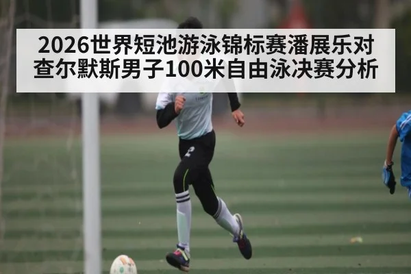 2026世界短池游泳锦标赛潘展乐对查尔默斯男子100米自由泳决赛分析